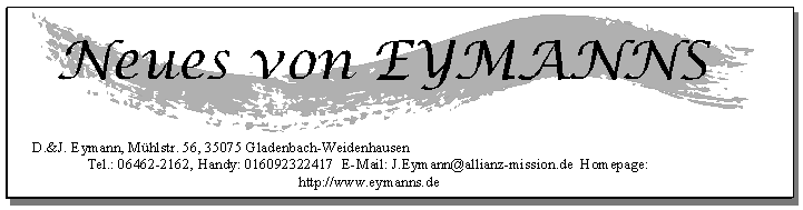 D.&J. Eymann, M&uuml;hlstr. 56, 35075 Gladenbach-Weidenhausen
Tel.: 06462-2162, Handy: 016092322417  E-Mail: J.Eymann@allianz-mission.de  Homepage: http://www.eymanns.de
